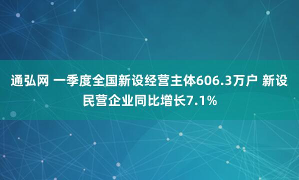 通弘网 一季度全国新设经营主体606.3万户 新设民营企业同比增长7.1%