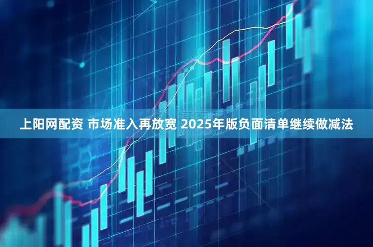 上阳网配资 市场准入再放宽 2025年版负面清单继续做减法