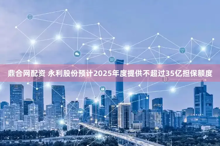 鼎合网配资 永利股份预计2025年度提供不超过35亿担保额度