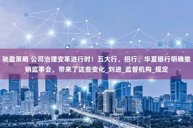 驰盈策略 公司治理变革进行时！五大行、招行、华夏银行明确撤销监事会，带来了这些变化_刘进_监督机构_规定