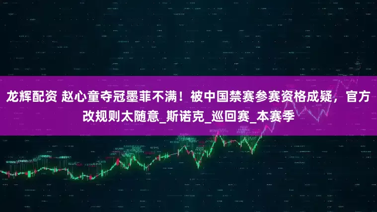 龙辉配资 赵心童夺冠墨菲不满！被中国禁赛参赛资格成疑，官方改规则太随意_斯诺克_巡回赛_本赛季