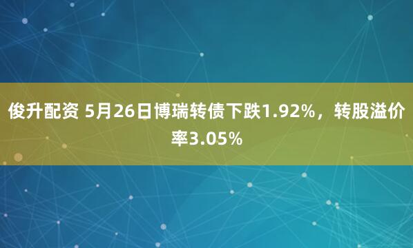 俊升配资 5月26日博瑞转债下跌1.92%，转股溢价率3.05%