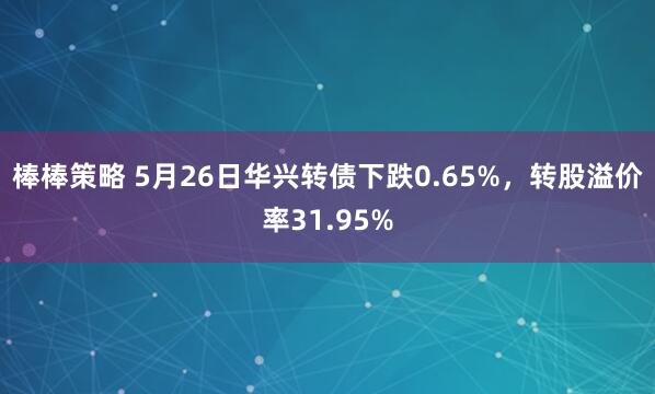 棒棒策略 5月26日华兴转债下跌0.65%，转股溢价率31.95%