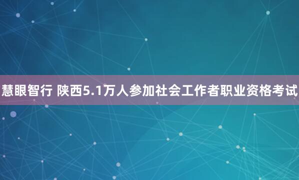 慧眼智行 陕西5.1万人参加社会工作者职业资格考试
