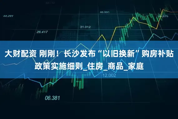 大财配资 刚刚！长沙发布“以旧换新”购房补贴政策实施细则_住房_商品_家庭