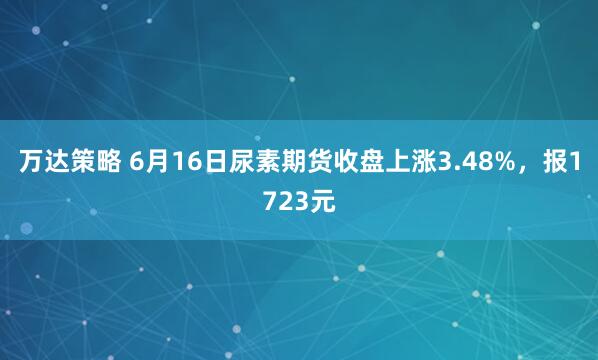 万达策略 6月16日尿素期货收盘上涨3.48%，报1723元