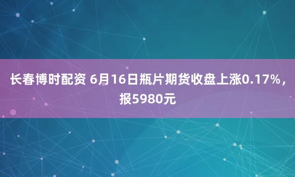 长春博时配资 6月16日瓶片期货收盘上涨0.17%，报5980元