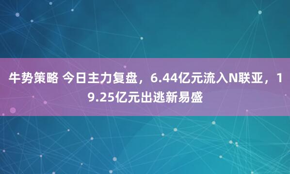 牛势策略 今日主力复盘，6.44亿元流入N联亚，19.25亿元出逃新易盛